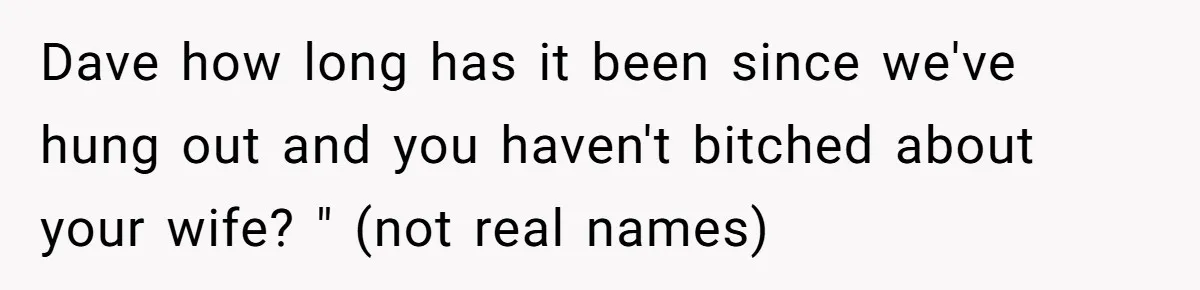Dave how long has it been since we've hung out and you haven't bitched about your wife? " (not real names)