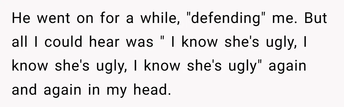He went on for a while, "defending" me. But all I could hear was " I know she's ugly, I know she's ugly, I know she's ugly" again and again...
