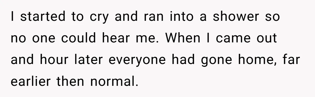 I started to cry and ran into a shower so no one could hear me. When I came out and hour later everyone had gone home, far earlier then normal.