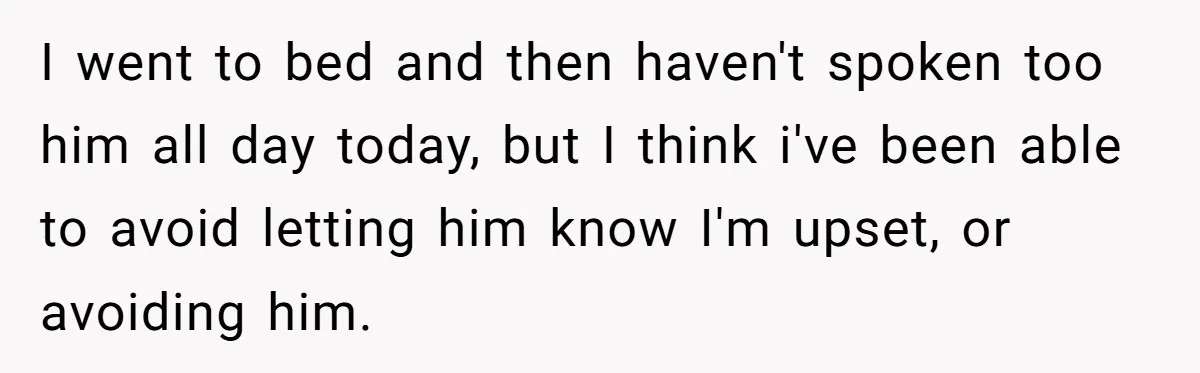 I went to bed and then haven't spoken too him all day today, but I think i've been able to avoid letting him know I'm upset, or avoiding him.
