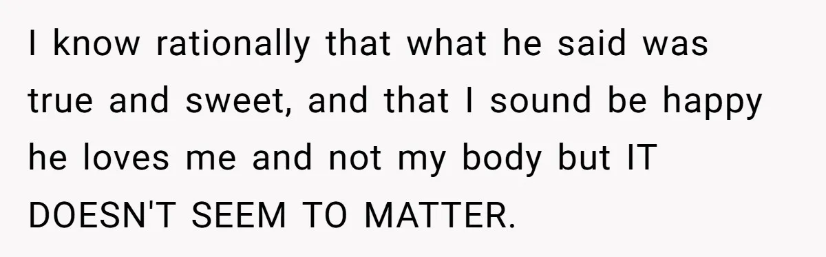 I know rationally that what he said was true and sweet, and that I sound be happy he loves me and not my body but IT DOESN'T SEEM TO MATTER.