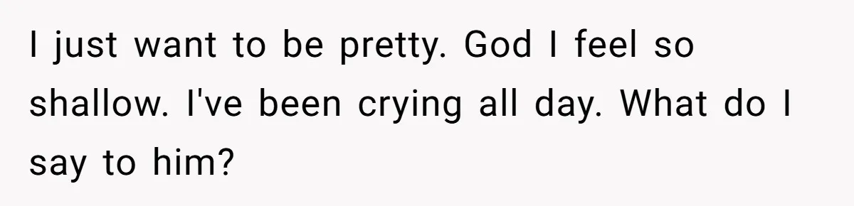 I just want to be pretty. God I feel so shallow. I've been crying all day. What do I say to him?