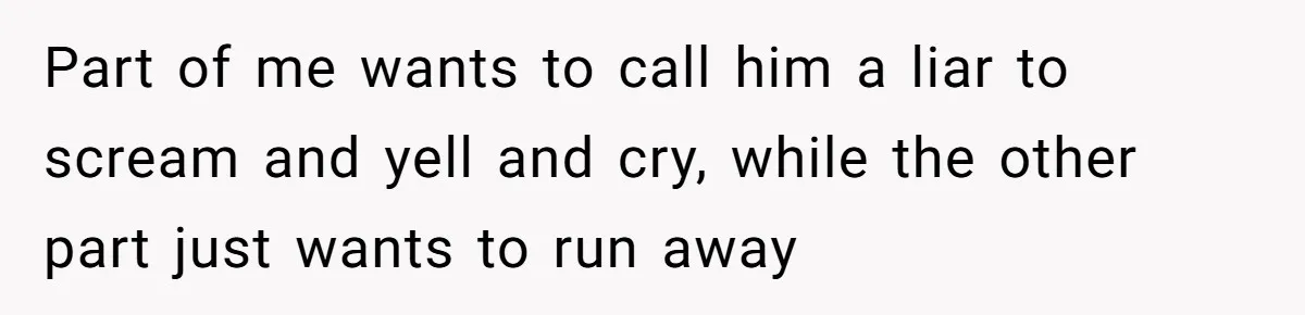 Part of me wants to call him a liar to scream and yell and cry, while the other part just wants to run away