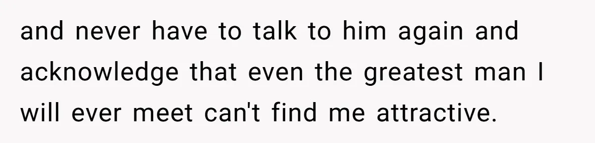 and never have to talk to him again and acknowledge that even the greatest man I will ever meet can't find me attractive.
