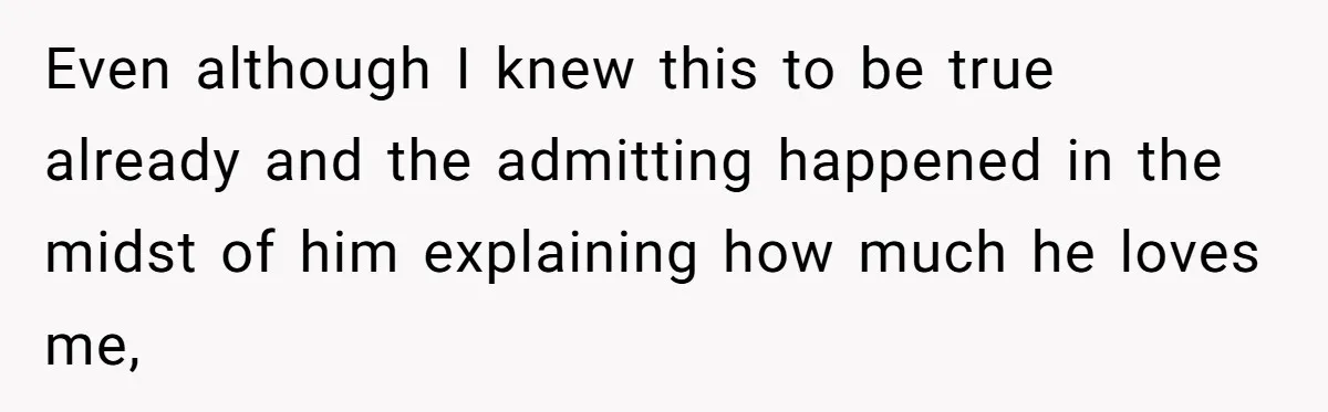 Even although I knew this to be true already and the admitting happened in the midst of him explaining how much he loves me,