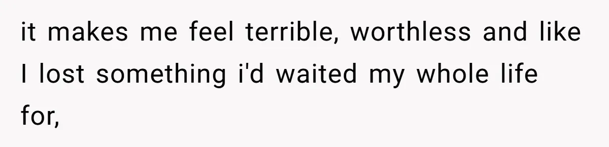 it makes me feel terrible, worthless and like I lost something i'd waited my whole life for,