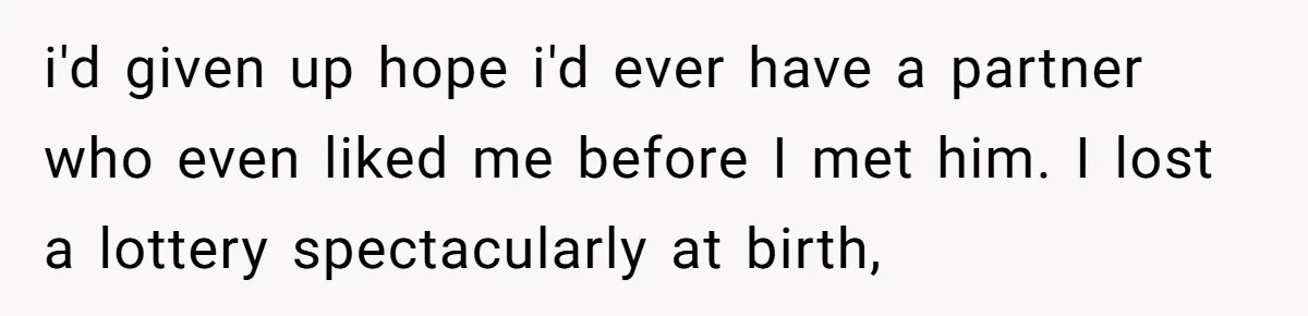 i'd given up hope i'd ever have a partner who even liked me before I met him. I lost a lottery spectacularly at birth,