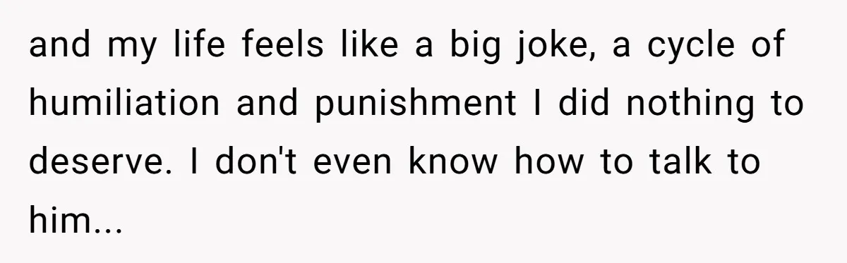 and my life feels like a big joke, a cycle of humiliation and punishment I did nothing to deserve. I don't even know how to talk to him...