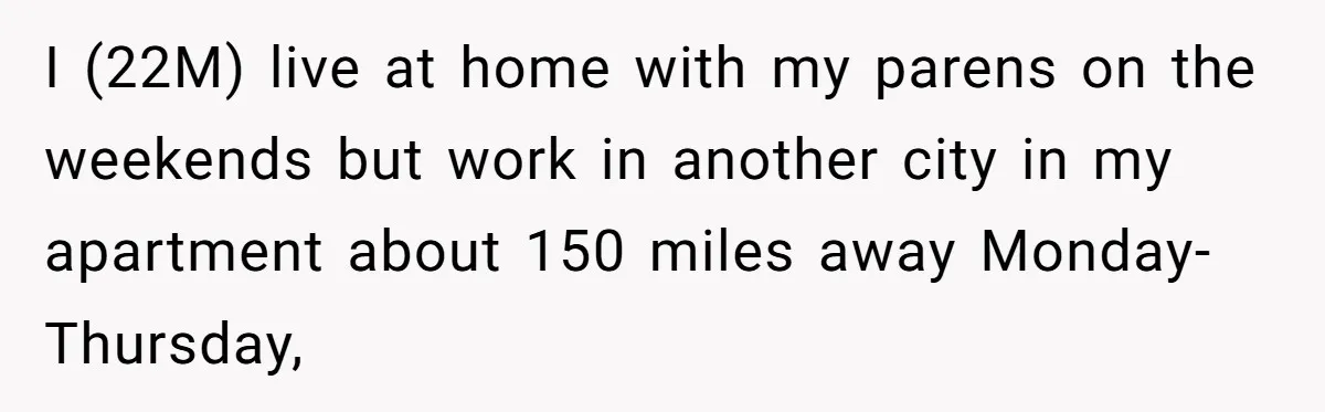I (22M) live at home with my parens on the weekends but work in another city in my apartment about 150 miles away Monday-Thursday,