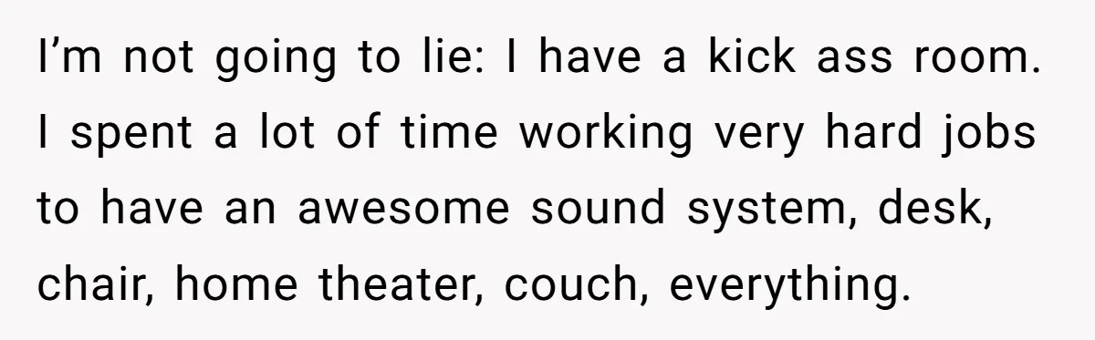 I’m not going to lie: I have a kick ass room. I spent a lot of time working very hard jobs to have an awesome sound system, desk, chair, home...