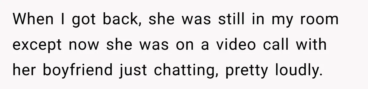 When I got back, she was still in my room except now she was on a video call with her boyfriend just chatting, pretty loudly.