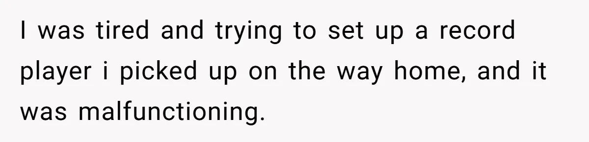 I was tired and trying to set up a record player i picked up on the way home, and it was malfunctioning.