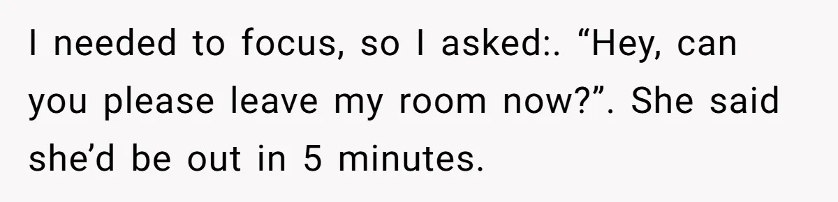 I needed to focus, so I asked:. “Hey, can you please leave my room now?”. She said she’d be out in 5 minutes.