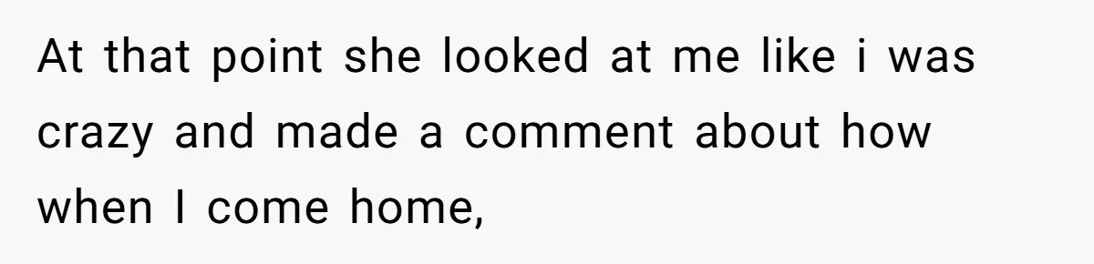 At that point she looked at me like i was crazy and made a comment about how when I come home,