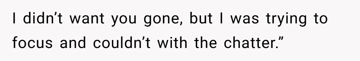 I didn’t want you gone, but I was trying to focus and couldn’t with the chatter.”