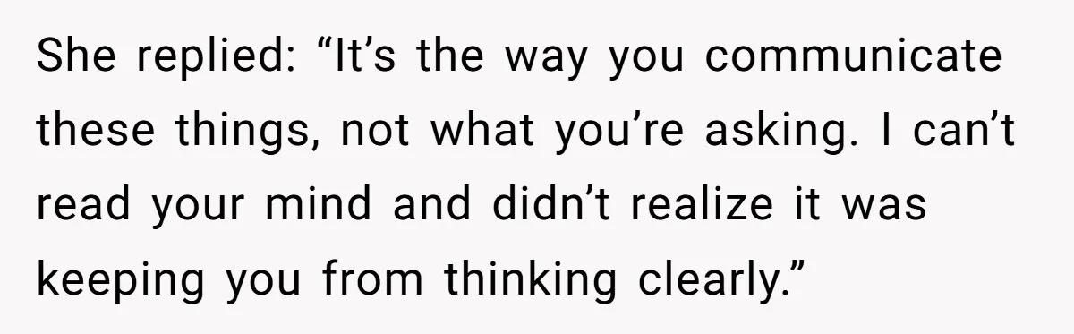 She replied: “It’s the way you communicate these things, not what you’re asking. I can’t read your mind and didn’t realize it was keeping you from thinking clearly.”