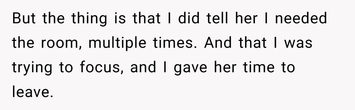 But the thing is that I did tell her I needed the room, multiple times. And that I was trying to focus, and I gave her time to leave.
