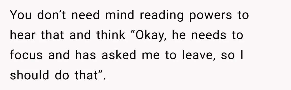 You don’t need mind reading powers to hear that and think “Okay, he needs to focus and has asked me to leave, so I should do that”.