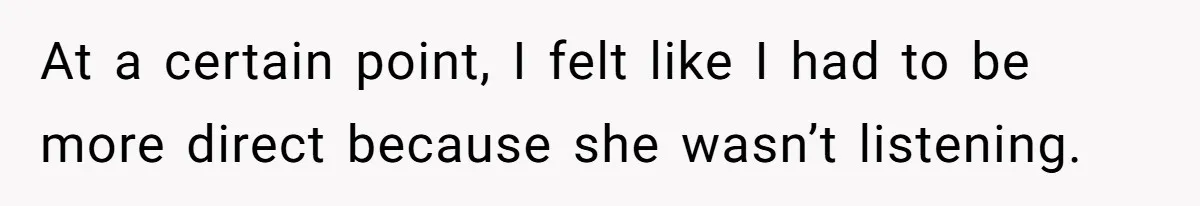 At a certain point, I felt like I had to be more direct because she wasn’t listening.