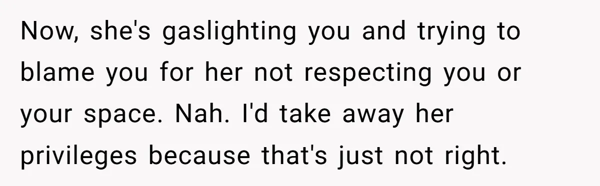 Now, she's gaslighting you and trying to blame you for her not respecting you or your space. Nah. I'd take away her privileges because that's just not right.