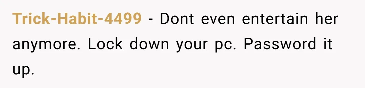Trick-Habit-4499 − Dont even entertain her anymore. Lock down your pc. Password it up.