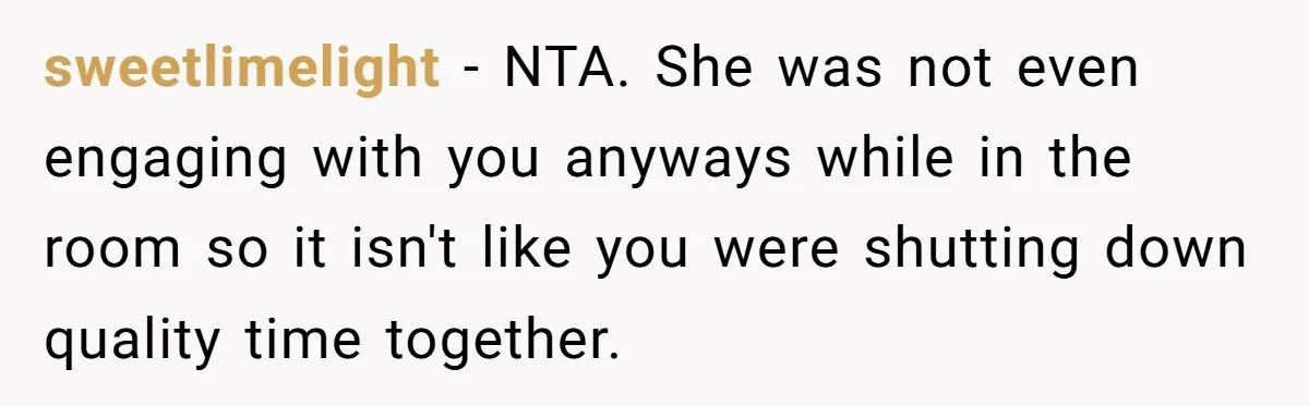 sweetlimelight − NTA. She was not even engaging with you anyways while in the room so it isn't like you were shutting down quality time together.