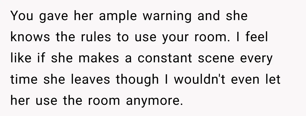 You gave her ample warning and she knows the rules to use your room. I feel like if she makes a constant scene every time she leaves though I wouldn't...