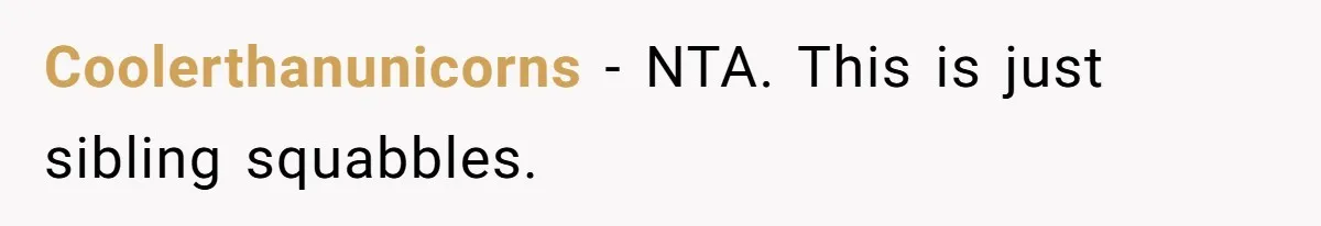 Coolerthanunicorns − NTA. This is just sibling squabbles.