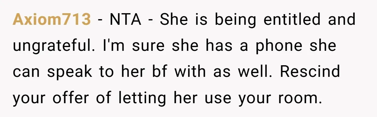 Axiom713 − NTA - She is being entitled and ungrateful. I'm sure she has a phone she can speak to her bf with as well. Rescind your offer of letting...