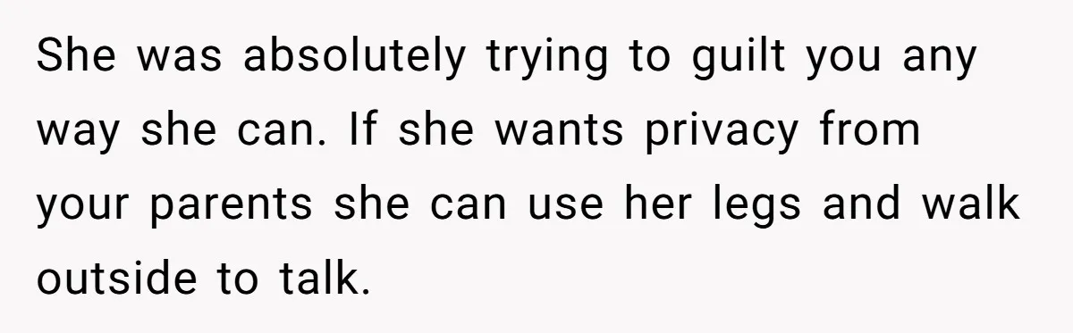 She was absolutely trying to guilt you any way she can. If she wants privacy from your parents she can use her legs and walk outside to talk.