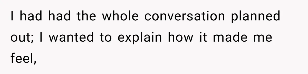 I had had the whole conversation planned out; I wanted to explain how it made me feel,