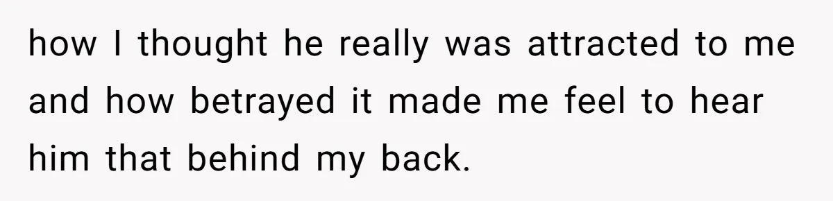 how I thought he really was attracted to me and how betrayed it made me feel to hear him that behind my back.