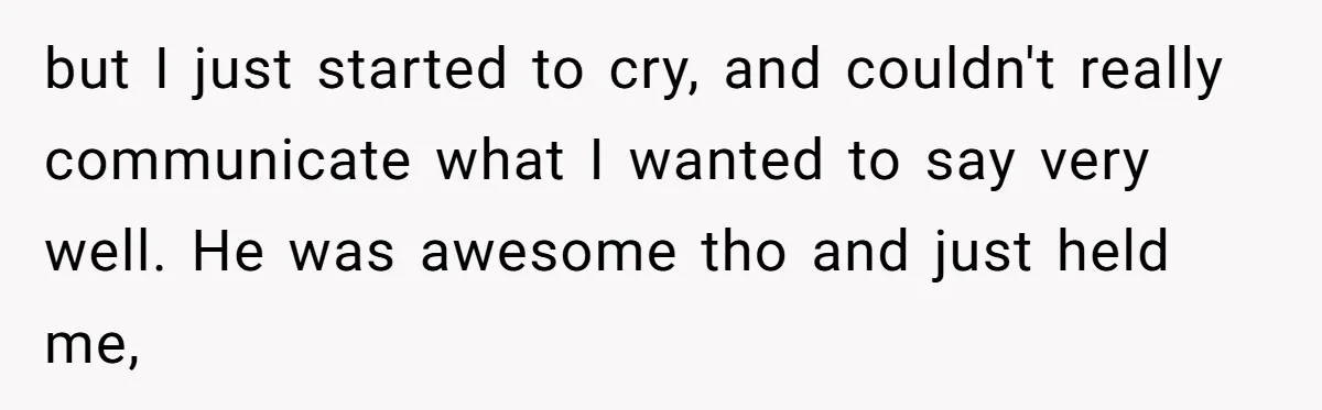but I just started to cry, and couldn't really communicate what I wanted to say very well. He was awesome tho and just held me,