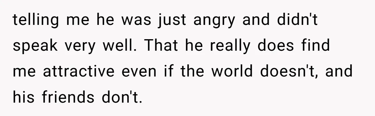 telling me he was just angry and didn't speak very well. That he really does find me attractive even if the world doesn't, and his friends don't.