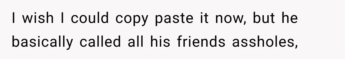 I wish I could copy paste it now, but he basically called all his friends assholes,