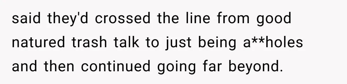 said they'd crossed the line from good natured trash talk to just being a**holes and then continued going far beyond.