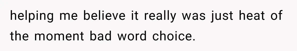 helping me believe it really was just heat of the moment bad word choice.