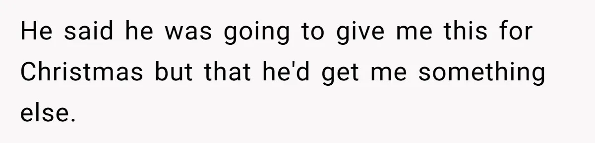 He said he was going to give me this for Christmas but that he'd get me something else.