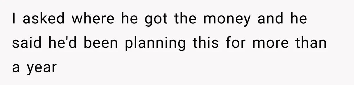I asked where he got the money and he said he'd been planning this for more than a year