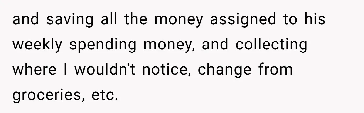 and saving all the money assigned to his weekly spending money, and collecting where I wouldn't notice, change from groceries, etc.