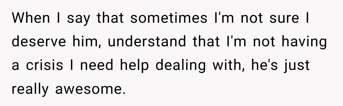 When I say that sometimes I'm not sure I deserve him, understand that I'm not having a crisis I need help dealing with, he's just really awesome.