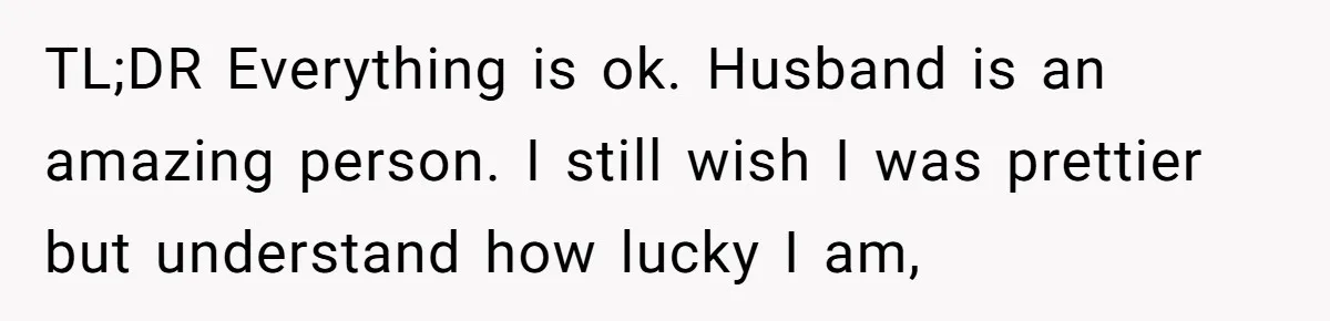 TL;DR Everything is ok. Husband is an amazing person. I still wish I was prettier but understand how lucky I am,