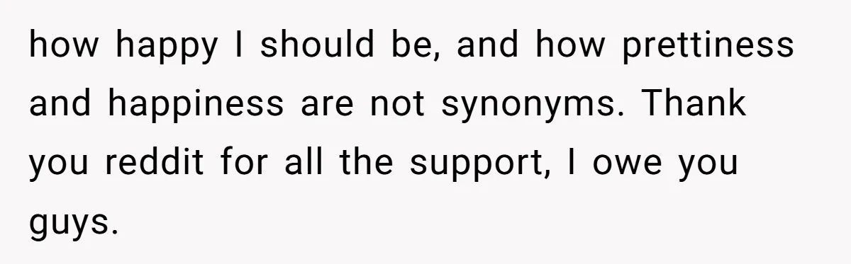how happy I should be, and how prettiness and happiness are not synonyms. Thank you reddit for all the support, I owe you guys.