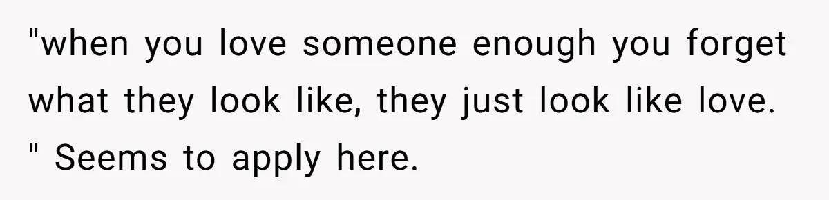 "when you love someone enough you forget what they look like, they just look like love. " Seems to apply here.