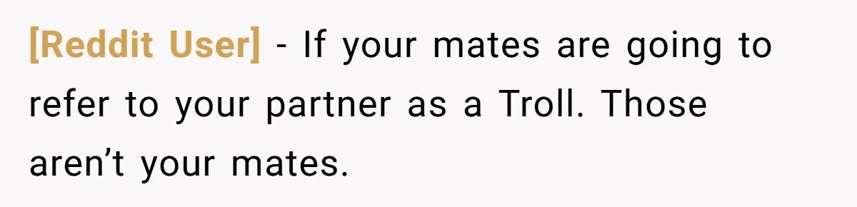 [Reddit User] − If your mates are going to refer to your partner as a Troll. Those aren’t your mates.