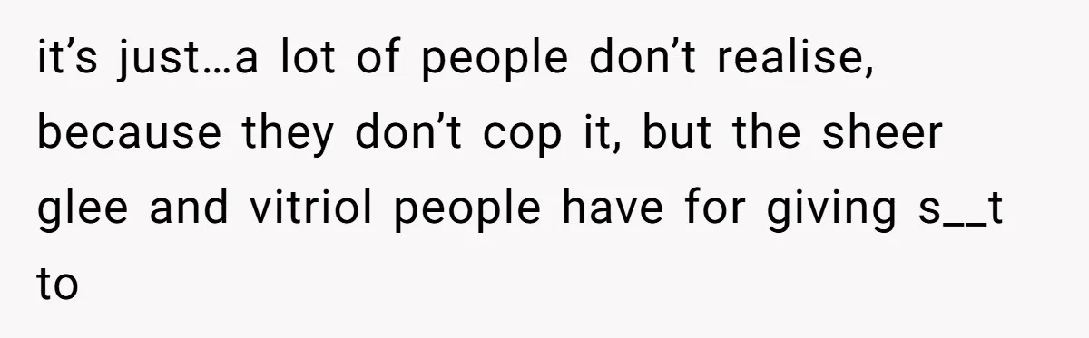 it’s just…a lot of people don’t realise, because they don’t cop it, but the sheer glee and vitriol people have for giving s__t to