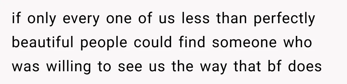 if only every one of us less than perfectly beautiful people could find someone who was willing to see us the way that bf does