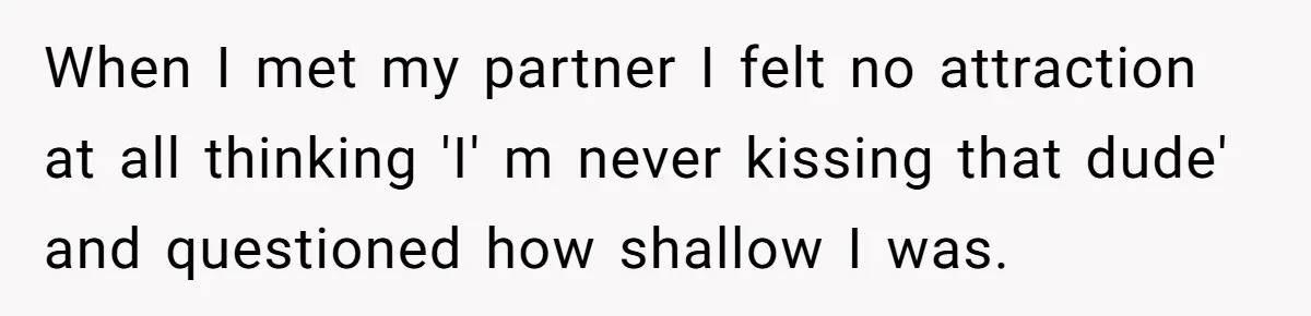 When I met my partner I felt no attraction at all thinking 'I' m never kissing that dude' and questioned how shallow I was.
