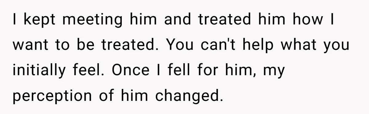 I kept meeting him and treated him how I want to be treated. You can't help what you initially feel. Once I fell for him, my perception of him changed.