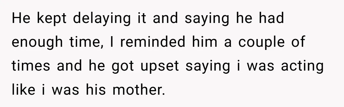 He kept delaying it and saying he had enough time, I reminded him a couple of times and he got upset saying i was acting like i was his mother.